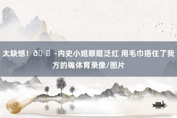 太缺憾！😭内史小姐眼眶泛红 用毛巾捂住了我方的嘴体育录像/图片
