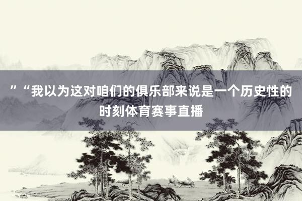 ”“我以为这对咱们的俱乐部来说是一个历史性的时刻体育赛事直播