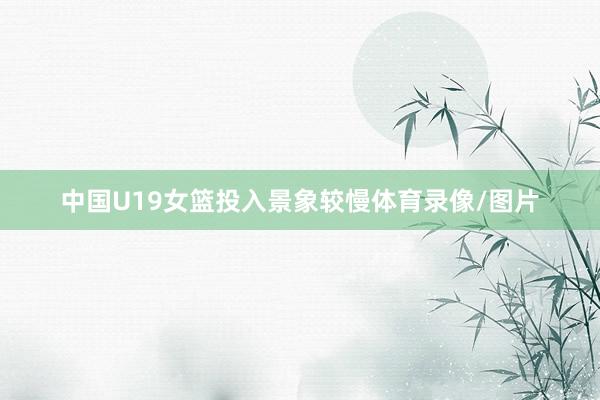 中国U19女篮投入景象较慢体育录像/图片