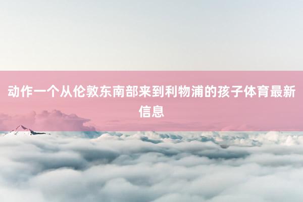 动作一个从伦敦东南部来到利物浦的孩子体育最新信息