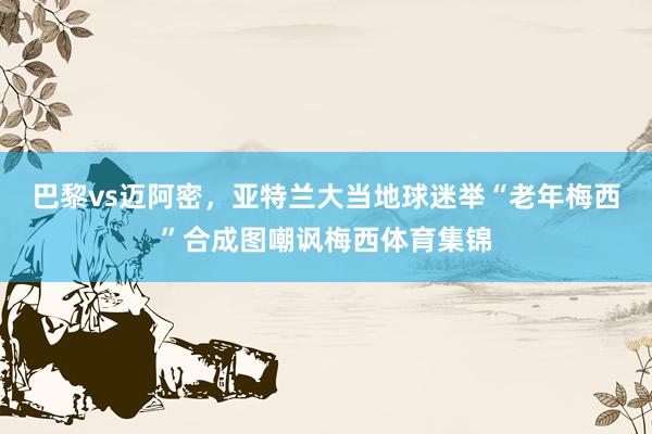 巴黎vs迈阿密，亚特兰大当地球迷举“老年梅西”合成图嘲讽梅西体育集锦