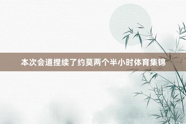 本次会道捏续了约莫两个半小时体育集锦