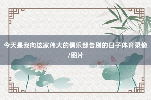 今天是我向这家伟大的俱乐部告别的日子体育录像/图片