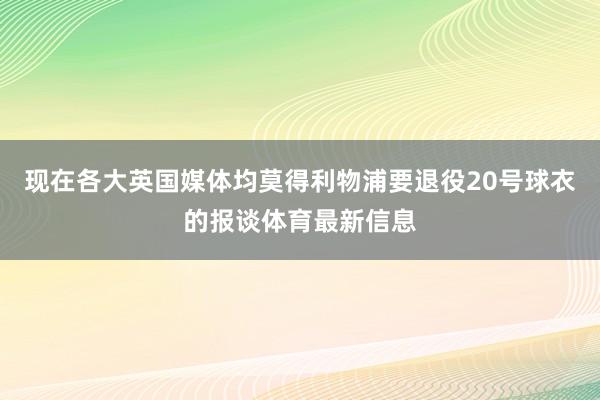 现在各大英国媒体均莫得利物浦要退役20号球衣的报谈体育最新信息
