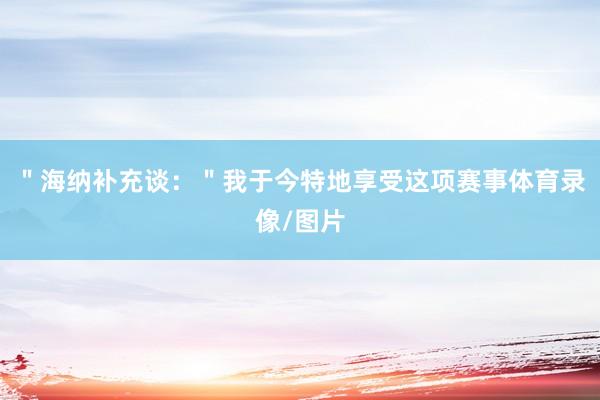 ＂海纳补充谈：＂我于今特地享受这项赛事体育录像/图片