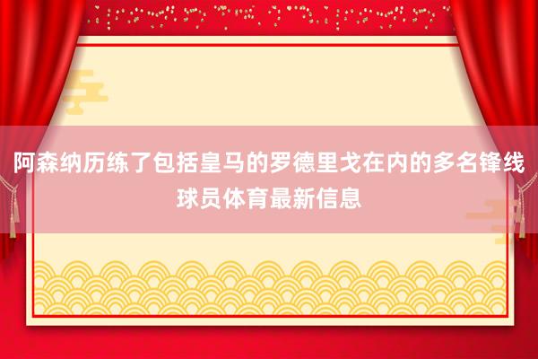 阿森纳历练了包括皇马的罗德里戈在内的多名锋线球员体育最新信息