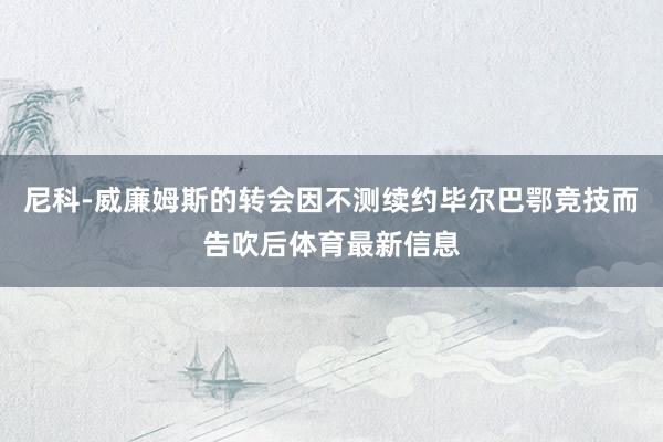 尼科-威廉姆斯的转会因不测续约毕尔巴鄂竞技而告吹后体育最新信息