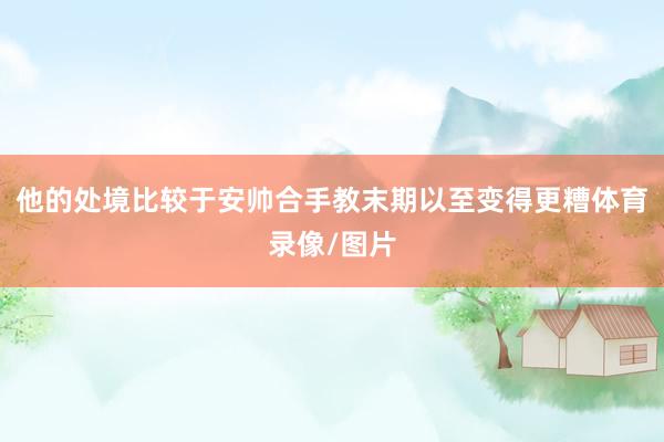 他的处境比较于安帅合手教末期以至变得更糟体育录像/图片