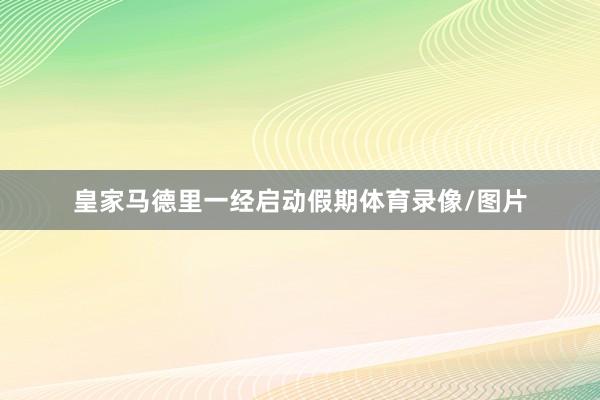 皇家马德里一经启动假期体育录像/图片