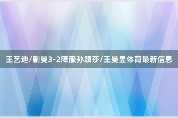 王艺迪/蒯曼3-2降服孙颖莎/王曼昱体育最新信息