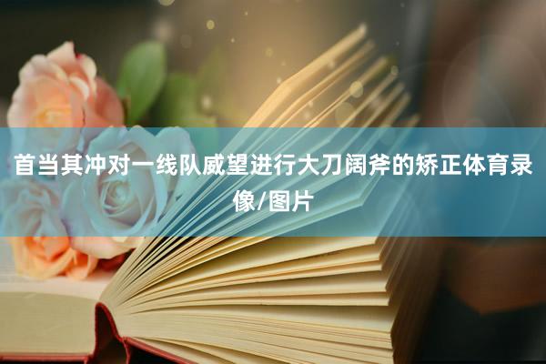 首当其冲对一线队威望进行大刀阔斧的矫正体育录像/图片