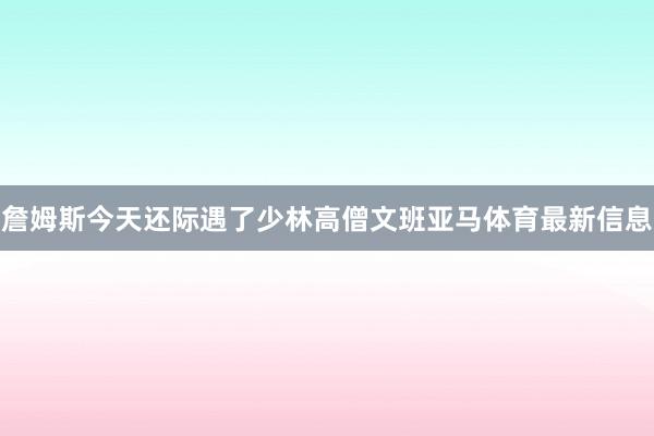 詹姆斯今天还际遇了少林高僧文班亚马体育最新信息