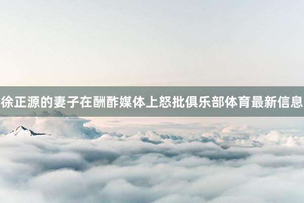 徐正源的妻子在酬酢媒体上怒批俱乐部体育最新信息