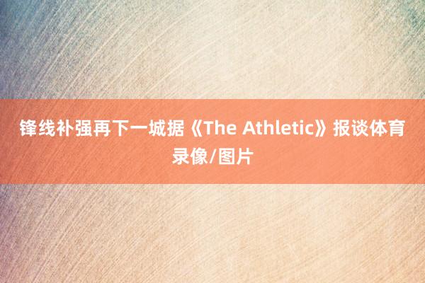 锋线补强再下一城据《The Athletic》报谈体育录像/图片