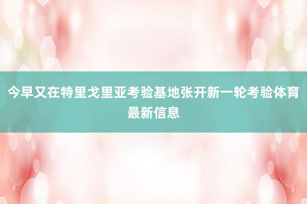 今早又在特里戈里亚考验基地张开新一轮考验体育最新信息