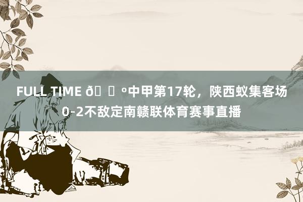FULL TIME 🔺中甲第17轮，陕西蚁集客场0-2不敌定南赣联体育赛事直播