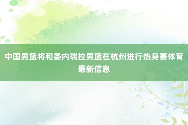 中国男篮将和委内瑞拉男篮在杭州进行热身赛体育最新信息