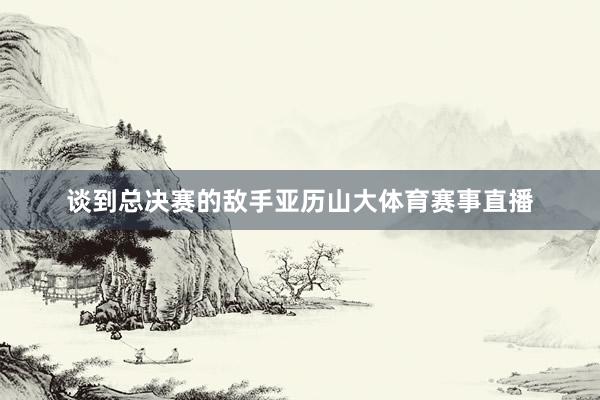 谈到总决赛的敌手亚历山大体育赛事直播