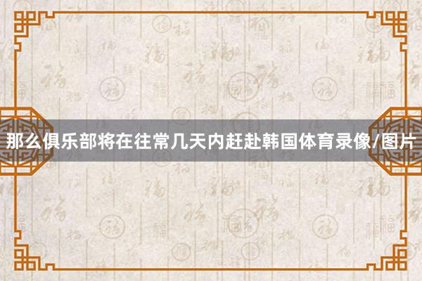 那么俱乐部将在往常几天内赶赴韩国体育录像/图片