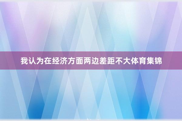 我认为在经济方面两边差距不大体育集锦
