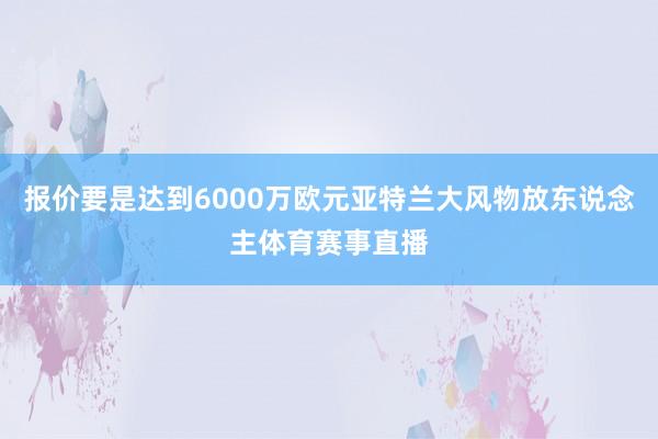 报价要是达到6000万欧元亚特兰大风物放东说念主体育赛事直播