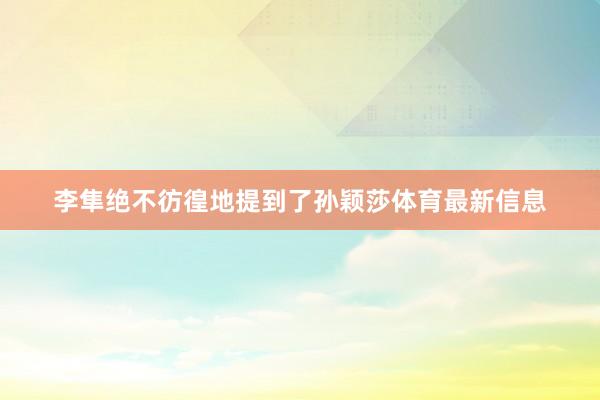 李隼绝不彷徨地提到了孙颖莎体育最新信息