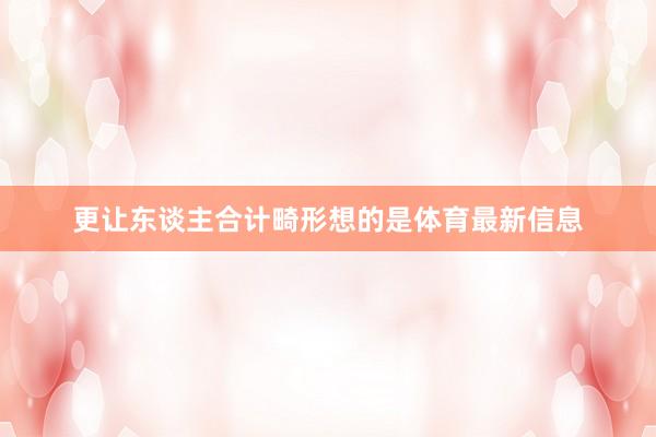 更让东谈主合计畸形想的是体育最新信息