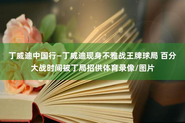 丁威迪中国行—丁威迪现身不雅战王牌球局 百分大战时间被丁局招供体育录像/图片
