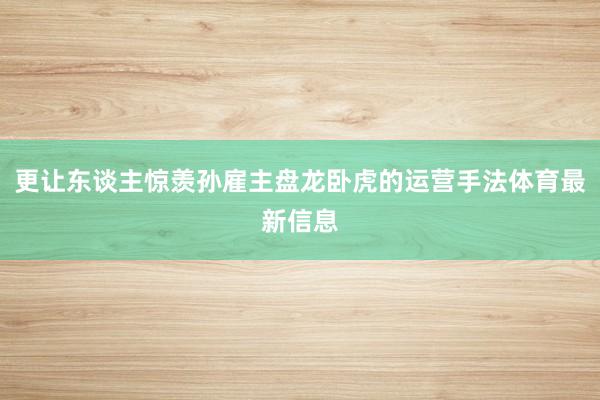 更让东谈主惊羡孙雇主盘龙卧虎的运营手法体育最新信息
