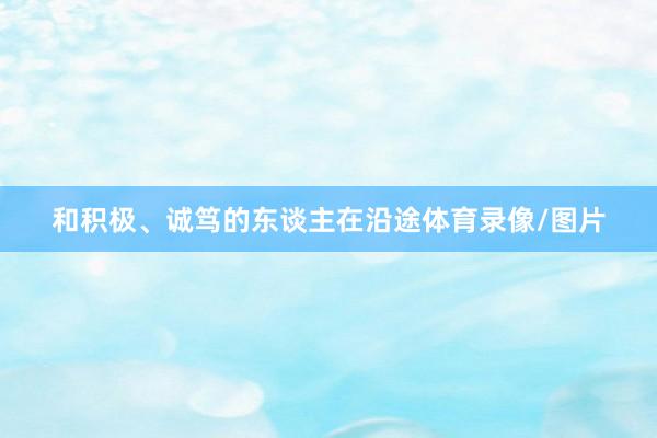 和积极、诚笃的东谈主在沿途体育录像/图片