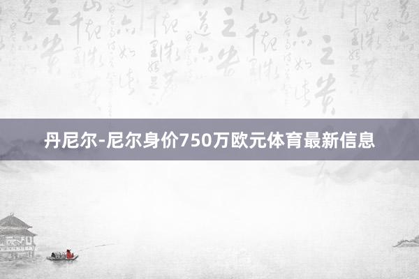 丹尼尔-尼尔身价750万欧元体育最新信息