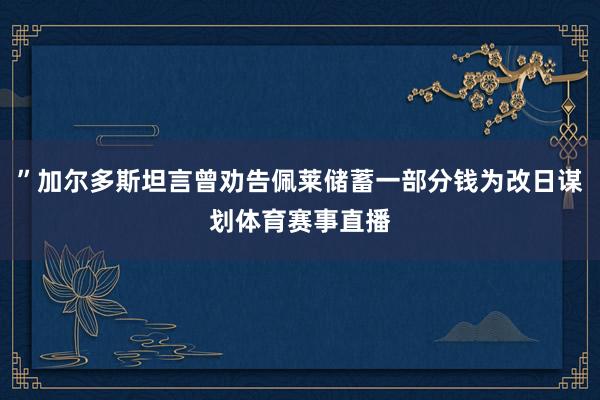 ”加尔多斯坦言曾劝告佩莱储蓄一部分钱为改日谋划体育赛事直播