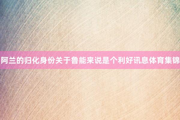 阿兰的归化身份关于鲁能来说是个利好讯息体育集锦