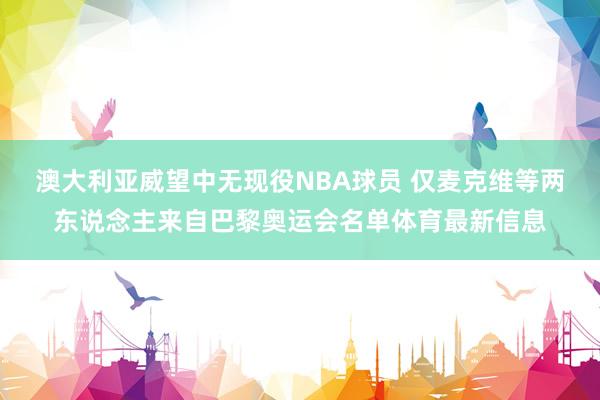 澳大利亚威望中无现役NBA球员 仅麦克维等两东说念主来自巴黎奥运会名单体育最新信息