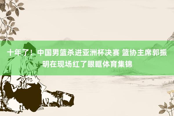 十年了！中国男篮杀进亚洲杯决赛 篮协主席郭振明在现场红了眼眶体育集锦