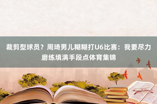 裁剪型球员？周琦男儿糊糊打U6比赛：我要尽力磨练填满手段点体育集锦