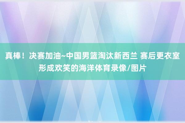 真棒！决赛加油~中国男篮淘汰新西兰 赛后更衣室形成欢笑的海洋体育录像/图片