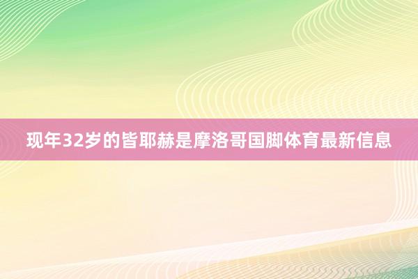 现年32岁的皆耶赫是摩洛哥国脚体育最新信息