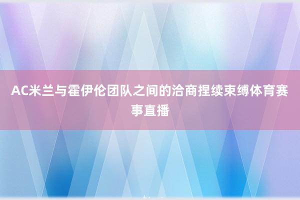AC米兰与霍伊伦团队之间的洽商捏续束缚体育赛事直播