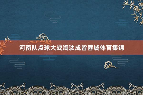 河南队点球大战淘汰成皆蓉城体育集锦