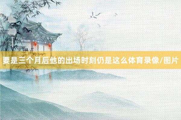 要是三个月后他的出场时刻仍是这么体育录像/图片