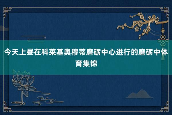 今天上昼在科莱基奥穆蒂磨砺中心进行的磨砺中体育集锦