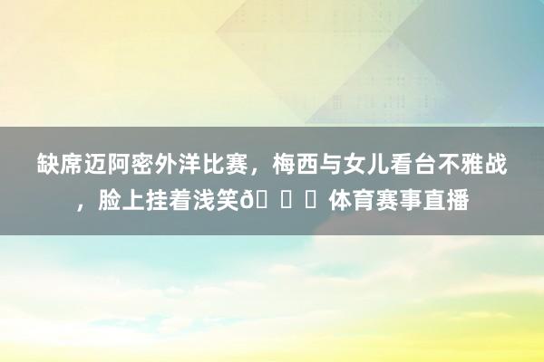 缺席迈阿密外洋比赛，梅西与女儿看台不雅战，脸上挂着浅笑😀体育赛事直播
