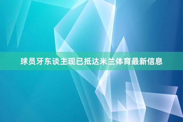 球员牙东谈主现已抵达米兰体育最新信息
