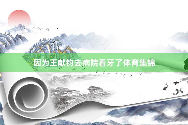 因为王献钧去病院看牙了体育集锦