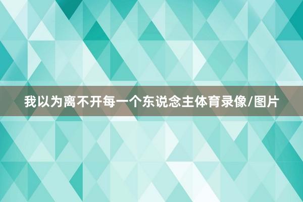 我以为离不开每一个东说念主体育录像/图片
