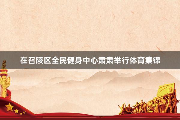 在召陵区全民健身中心肃肃举行体育集锦