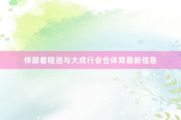 伴跟着程进与大戎行会合体育最新信息