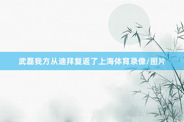 武磊我方从迪拜复返了上海体育录像/图片