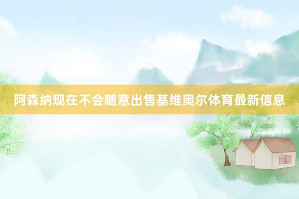 阿森纳现在不会随意出售基维奥尔体育最新信息